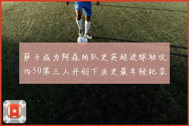 萨卡成为阿森纳队史英超进球助攻均50第三人并创下历史最年轻纪录
