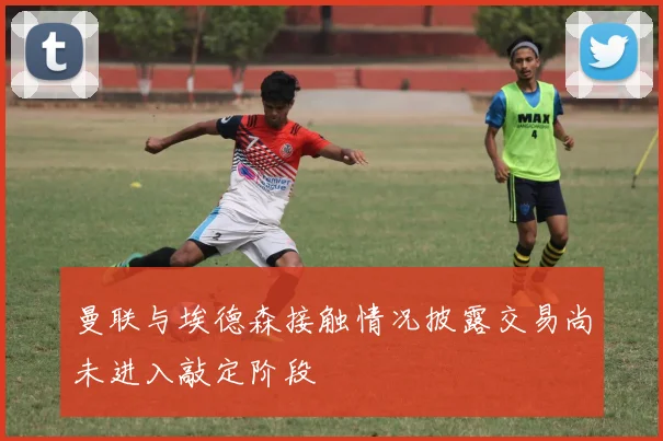 曼联与埃德森接触情况披露交易尚未进入敲定阶段