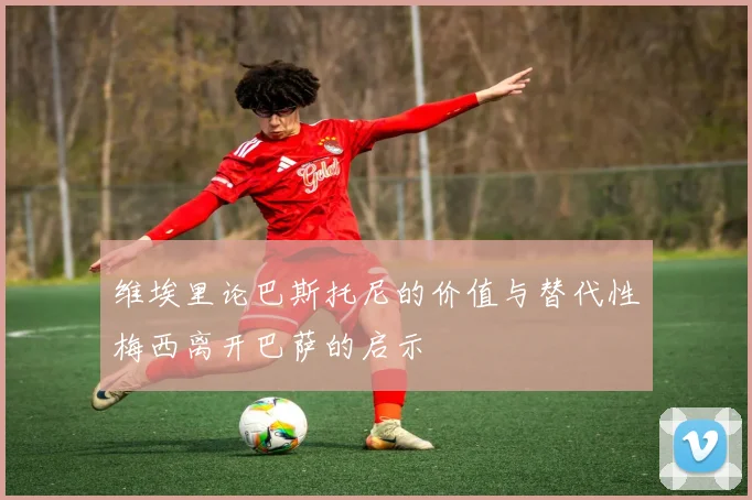 维埃里论巴斯托尼的价值与替代性梅西离开巴萨的启示