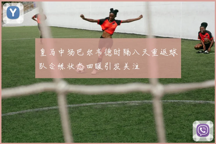 皇马中场巴尔韦德时隔八天重返球队合练状态回暖引发关注
