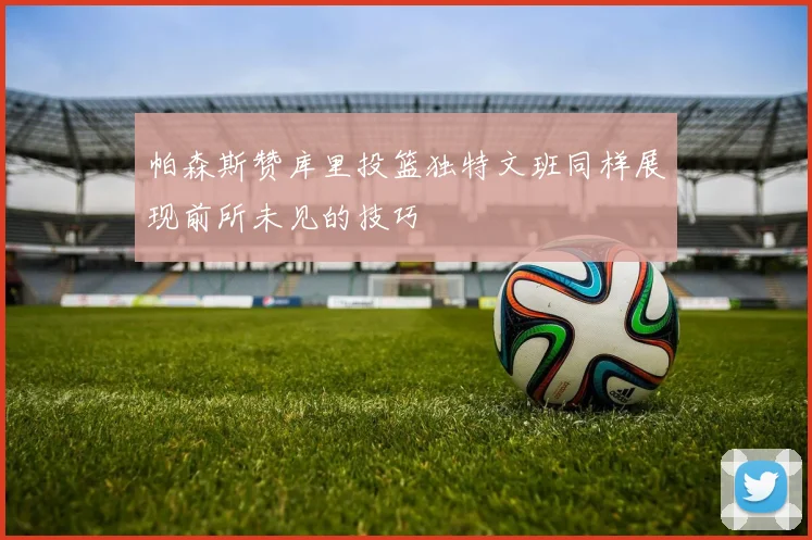 帕森斯赞库里投篮独特文班同样展现前所未见的技巧
