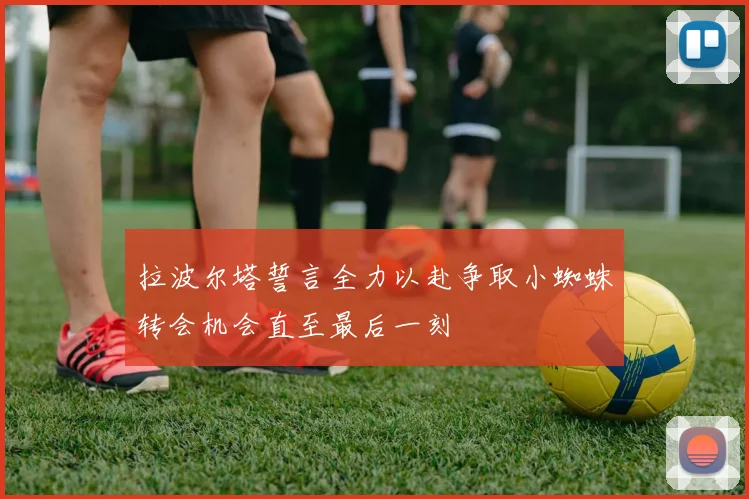 拉波尔塔誓言全力以赴争取小蜘蛛转会机会直至最后一刻