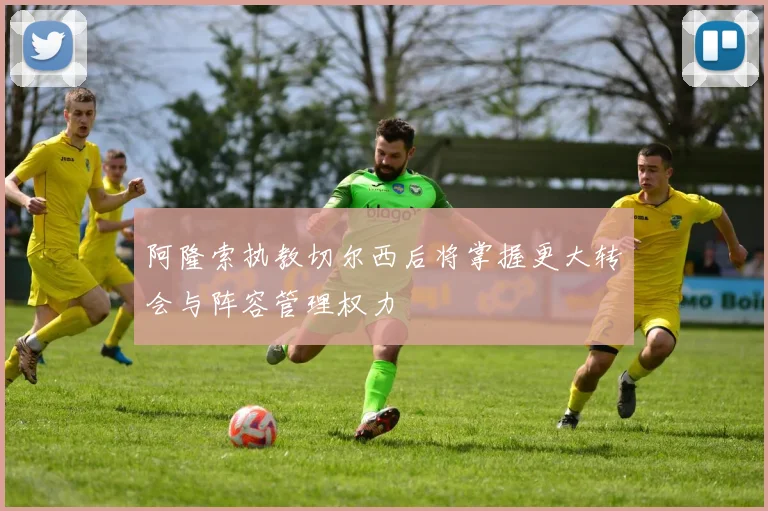 阿隆索执教切尔西后将掌握更大转会与阵容管理权力
