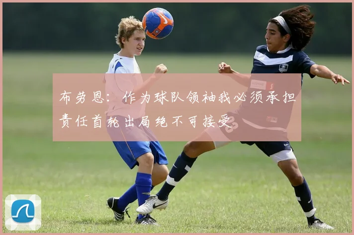 布劳恩：作为球队领袖我必须承担责任首轮出局绝不可接受