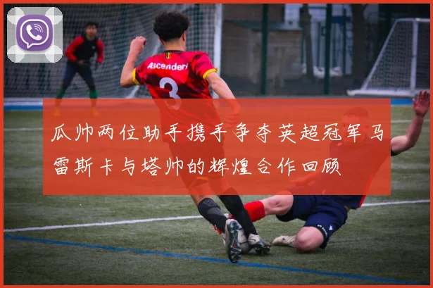 瓜帅两位助手携手争夺英超冠军马雷斯卡与塔帅的辉煌合作回顾