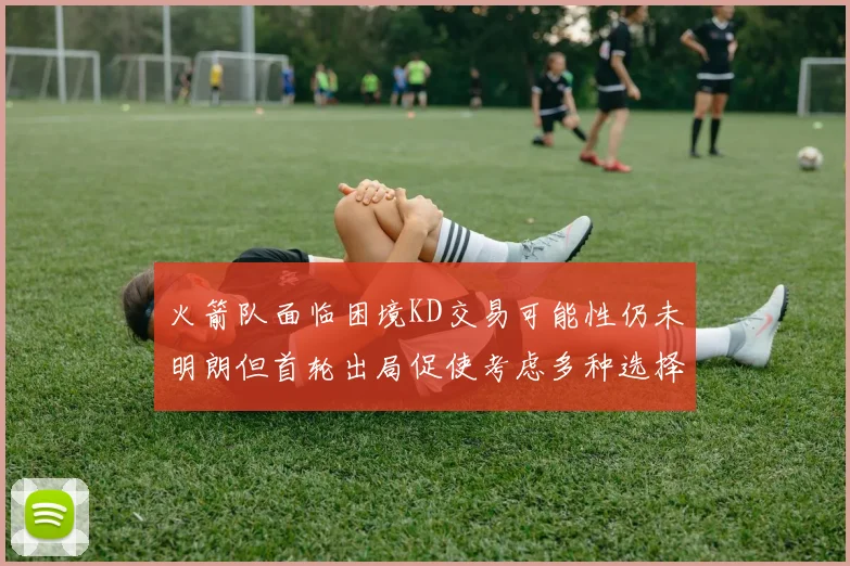 火箭队面临困境KD交易可能性仍未明朗但首轮出局促使考虑多种选择