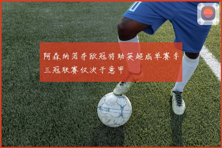 阿森纳若夺欧冠将助英超成单赛季三冠联赛仅次于意甲