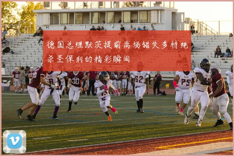 德国总理默茨提前离场错失多特绝杀圣保利的精彩瞬间