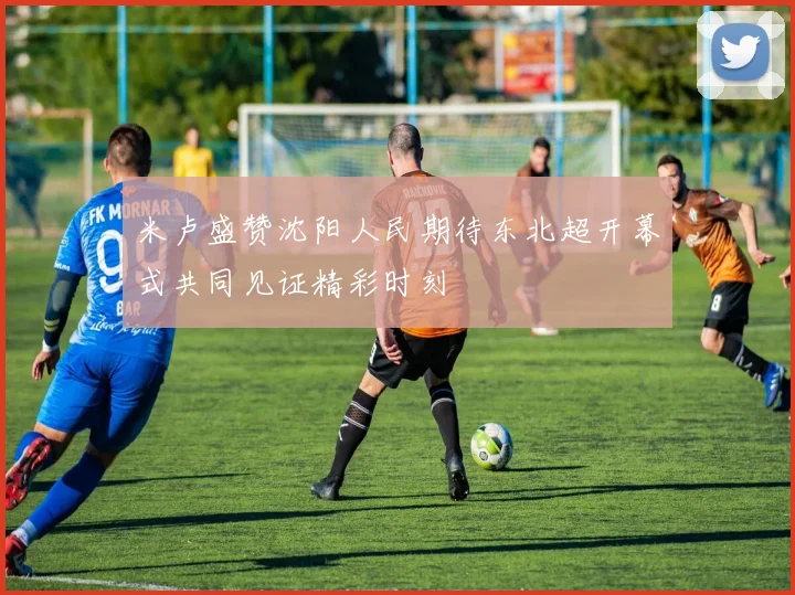米卢盛赞沈阳人民期待东北超开幕式共同见证精彩时刻