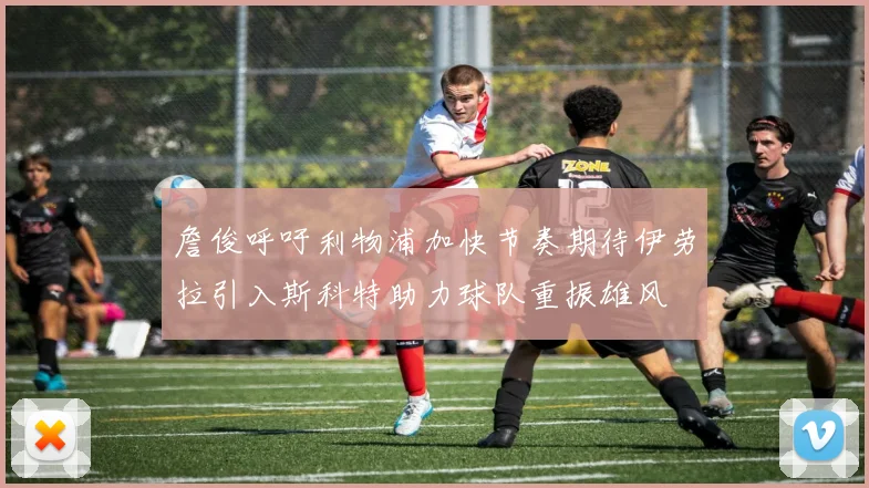 詹俊呼吁利物浦加快节奏期待伊劳拉引入斯科特助力球队重振雄风